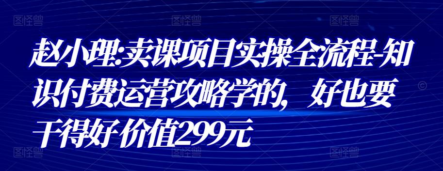 赵小理:卖课项目实操全流程-知识付费运营攻略学的,好也要干得好 价值299元