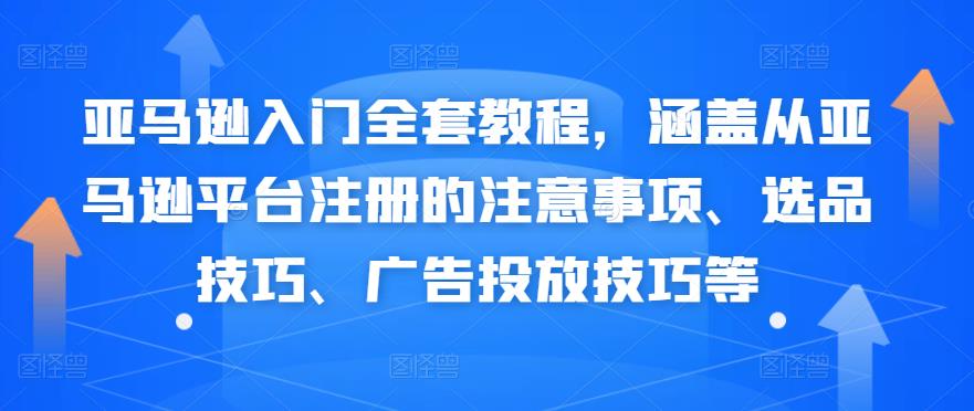 亚马逊入门全套教程,涵盖从亚马逊平台注册的注意事项、选品技巧、广告投放技巧等
