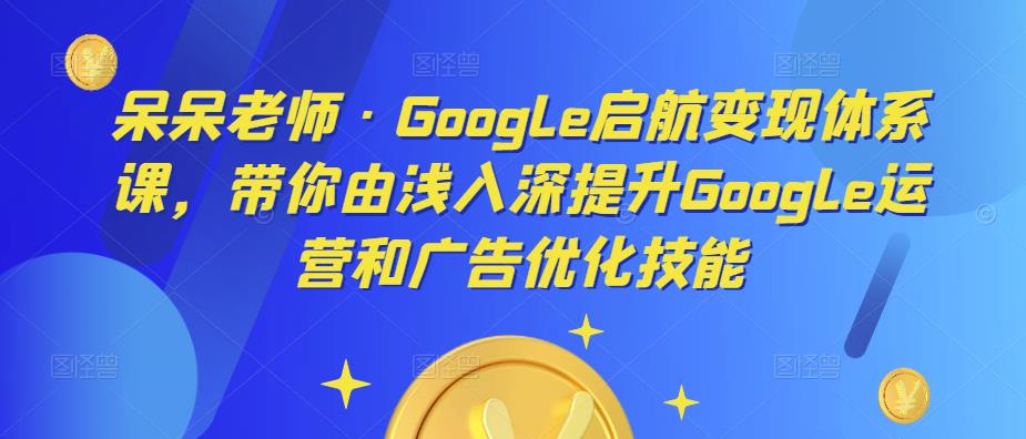 呆呆老师·Google启航变现体系课,带你由浅入深提升Google运营和广告优化技能