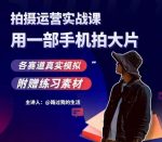 手机拍摄运营实战课,用一部手机拍大片,各赛道真实模拟-网创指引人