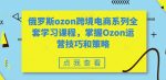 俄罗斯ozon跨境电商系列全套学习课程,掌握Ozon运营技巧和策略-网创指引人
